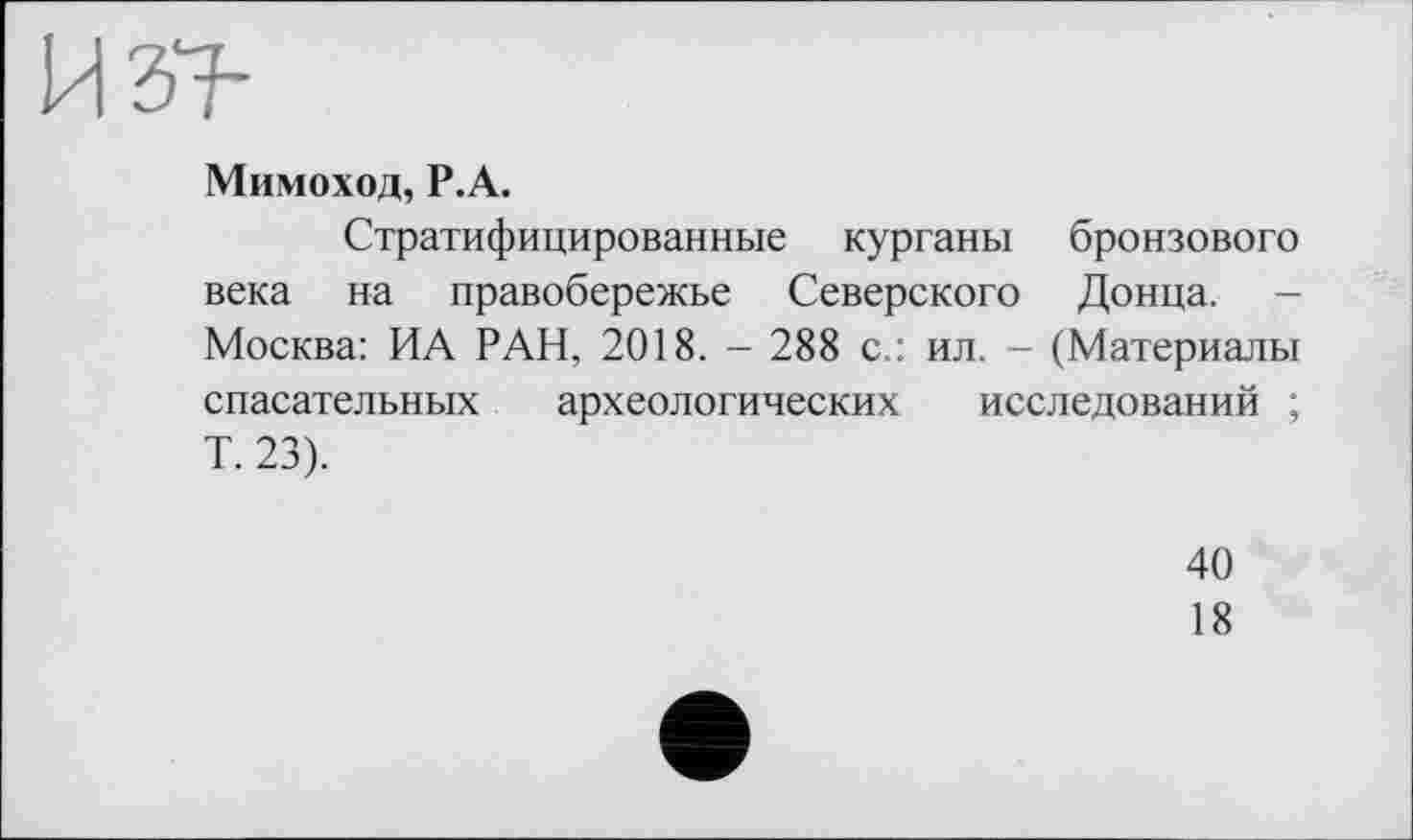 ﻿Мимоход, Р.А.
Стратифицированные курганы бронзового века на правобережье Северского Донца. -Москва: ИА РАН, 2018. - 288 с.: ил. - (Материалы спасательных археологических исследований ; Т. 23).
40
18